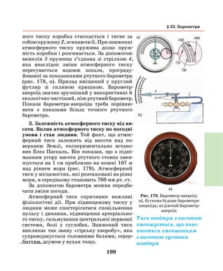 199
ного тиску коробка стискається і тягне за
собоюпружину2,згинаючиїї.Призниженні
атмосферного тиску пружина долає пруж­
ність коробки і розгинається. За допомогою
важелів 3 пружина з’єднана зі стрілкою 4,
яка внаслідок зміни атмосферного тиску
пересувається вздовж шкали, програду­
йованої за показаннями ртутного барометра
(рис. 178, а). Прилад вміщений у круглий
футляр зі скляною кришкою. Барометр-
анероїд значно зручніший у використанні й
екологічно чистіший, ніж ртутний барометр.
Покази барометра-анероїда треба порівню­
вати з показами більш точного ртутного
барометра.
3. Залежність атмосферного тиску від ви­
соти. Вплив атмосферного тиску по погодні
умови і стан людини. Той факт, що атмос-
ферний тиск залежить від висоти над по-
верхнею Землі, експериментально встано-
вив Блез Паскаль. Він показав, що з підні-
манням угору висота ртутного стовпа змен-
шується на 1 см приблизно на кожні 107 м
над рівнем моря (рис. 179). Атмосферний
тиск у місцевостях, які розташовані на рівні
моря, в середньому становить 760 мм рт. ст.
За допомогою барометра можна передба-
чати зміни погоди.
Атмосферний тиск спричинює важливі
фізіологічні дії. При підвищеному тиску у
людини може спостерігатися сповільнення
пульсу і дихання, підвищення артеріально-
го тиску, гальмування центральної нервової
системи, болі у суглобах. Знижений тиск
викликає так звану «гірську хворобу», яка
супроводжується головними болями, серце-
биттям, шумом у вухах тощо.
Рис. 178. Барометр-анероїд:
а), б) схема будови барометра-
анероїда; в) діючий барометр-
анероїд
в)
Тиск повітря з висотою
зменшується, що пояс-
нюється зменшенням
з висотою густини
повітря
а)
б)
§ 33. Барометри
 