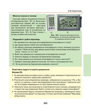 201
Фізичне знання в техниці
Сьогодні набули поширення електро-
нні барометри (рис. 181, а). Вони вико-
ристовуються окремо або як основні
складові метеостанцій — пристроїв
для визначення погодних факторів і
прогнозування змін в оточуючому се-
редовищі (рис. 181, б) Така станція —
це ваш особистий синоптик!
Подумайте і дайте відповідь
1. Як називаються прилади для вимірювання атмосферного тиску?
2. Що представляє собою ртутний барометр?
3. Як обрано одиницю вимірювання атмосферного тиску «міліметр ртутного
стовпа»? Який зв'язок між двома одиничними значеннями атмосферного
тиску: 1 мм рт. ст. та 1 Па?
4. Який тиск вважається нормальним атмосферним тиском?
5. Опишіть будову та принцип дії барометра-анероїда.
6. Як і чому змінюється значення атмосферного тиску з висотою?
7. Наведіть приклади фізіологічних дій, які чинить атмосферний тиск.
8*. Як за допомогою барометрів вимірюють висоту?
Рис. 181. Сучасне метеорологічне
обладнання: а) електронний барометр;
б) цифрова метеостанція
а) б)
Розв’яжіть задачі та оцініть результати
Вправа 33.
1. Чи змінюватиметься рівень ртуті у трубці, якщо змінювати її вертикальне по-
ложення (нахиляти трубку або піднімати)?
2. Розгляньте шкалу барометра-анероїда, зображеного на рисунку 178, а. Ви-
значте: а) одиниці, в яких проградуйовано його внутрішню і зовнішню шка-
ли; б) інтервал вимірювання; в) ціну поділки кожної шкали.
3. Чому куля-зонд, яку запускають на метеорологічних станціях, роздувається
з підняттям над поверхнею Землі і лопається у верхніх шарах атмосфери?
4. Чи однаковими будуть показання барометра-анероїда у приміщенні класу
та на шкільному дворі? на першому, п'ятому і десятому поверхах? Відповідь
обґрунтуйте.
§ 33. Барометри
 