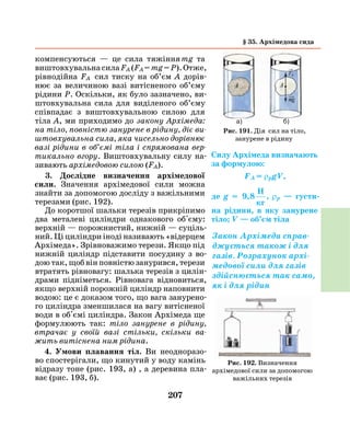 207
компенсуються — це сила тяжіння mg та
виштовхувальнасилаFА (FА=mg=Р).Отже,
рівнодійна FА сил тиску на об’єм А дорів-
нює за величиною вазі витісненого об’єму
рідини Р. Оскільки, як було зазначено, ви-
штовхувальна сила для виділеного об’єму
співпадає з виштовхувальною силою для
тіла А, ми приходимо до закону Архімеда:
на тіло, повністю занурене в рідину, діє ви­
штовхувальна сила, яка чисельно дорівнює
вазі рідини в об’ємі тіла і спрямована вер­
тикально вгору. Виштовхувальну силу на-
зивають архімедовою силою (FА).
3. Дослідне визначення архімедової
сили. Значення архімедової сили можна
знайти за допомогою досліду з важільними
терезами (рис. 192).
До коротшої шальки терезів прикріпимо
два металеві циліндри однакового об'єму:
верхній — порожнистий, нижній — суціль-
ний. Ці циліндри іноді називають «відерцем
Архімеда». Зрівноважимо терези. Якщо під
нижній циліндр підставити посудину з во-
дою так, щоб він повністю занурився, терези
втратять рівновагу: шалька терезів з цилін-
драми підніметься. Рівновага відновиться,
якщо верхній порожній циліндр наповнити
водою: це є доказом того, що вага занурено-
го циліндра зменшилася на вагу витісненої
води в об'ємі циліндра. Закон Архімеда ще
формулюють так: тіло занурене в рідину,
втрачає у своїй вазі стільки, скільки ва­
жить витіснена ним рідина.
4. Умови плавання тіл. Ви неодноразо-
во спостерігали, що кинутий у воду камінь
відразу тоне (рис. 193, а) , а деревина пла-
ває (рис. 193, б).
Силу Архімеда визначають
за формулою:
FА = ρрgV,
де g = 9,8
H
кг
, ρр — густи­
на рідини, в яку занурене
тіло; V — об’єм тіла
Закон Архімеда справ-
джується також і для
газів. Розрахунок архі-
медової сили для газів
здійснюється так само,
як і для рідин
Рис. 192. Визначення
архімедової сили за допомогою
важільних терезів
а) б)
Рис. 191. Дія сил на тіло,
занурене в рідину
§ 35. Архімедова сида
 