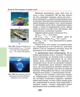 208
Розділ 6. Тиск твердих тіл, рідин і газів
Виникає запитання: чому одні тіла то-
нуть, а інші плавають? Як ви вже знаєте,
на тіло, занурене в рідину, діють дві сили —
силатяжінняFтяж(вниз)таархімедовасила
FА (вгору). Залежно від співвідношення між
цими силами для даного тіла і даної рідини
їх рівнодійна може бути спрямована вниз,
вгору, а може й дорівнювати нулю. Відпо-
відно до цього тіло або тоне, або зринає, або
знаходиться у рівновазі в рідині.
Сформулюємо умови плавання тіл:
а) Fтяж > FА — тіло тоне;
б) Fтяж < FА — тіло зринає, поки не
виконається умова: Fтяж = FА = ρр g V;
в) Fтяж = FА — тіло знаходиться в рівно-
вазі у рідині.
Кожне тіло, яке плаває на поверхні ріди­
ни, занурюється в неї настільки, щоб вага
рідини в об'ємі зануреної частини тіла до­
рівнювала силі тяжіння (рис. 194).
5. Архімедова сила і невагомість. Чи ді-
ятиме архімедова сила у космосі? Точніше
було б запитати: чи діятиме вона в умовах
невагомості? Щоб відповісти на це запи-
тання, дещо поміркуємо. Яка природа ар-
хімедової сили, що діє на занурене в рідину
тіло? Архімедова сила виникає внаслідок
того, що тиск рідини на нижню частину за-
нуреного тіла більший, ніж тиск на верхню
частину. Рівнодійна сил тиску, яка діятиме
вертикально вгору, і є архімедовою силою.
Якщо ж тіло і рідина, в яку воно зануре-
не, перебувають у стані невагомості, скажі-
мо, на борту космічного корабля з вимкне-
ними двигунами, то тиск з боку шарів ріди-
ни, зумовлений їх вагою, буде відсутній, а
поняття «вниз», «вгору» втрачають зміст:
архімедова сила не виникатиме, FА = 0.
Рис. 194. Вага рідини в об’ємі
зануреної частини айсберга
дорівнює силі тяжіння
Рис. 193. Умови плавання тіл:
а) для каменя Fтяж > FА,тому
він тоне; б) для деревини
Fтяж < FА, тому вона зринає
а)
б)
 