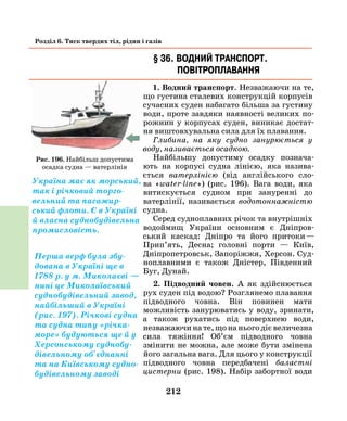 212
Розділ 6. Тиск твердих тіл, рідин і газів
§ 36. Водний транспорт.
Повітроплавання
1. Водний транспорт. Незважаючи на те,
що густина сталевих конструкцій корпусів
сучасних суден набагато більша за густину
води, проте завдяки наявності великих по-
рожнин у корпусах суден, виникає достат-
ня виштовхувальна сила для їх плавання.
Глибина, на яку судно занурюється у
воду, називається осадкою.
Найбільшу допустиму осадку познача-
ють на корпусі судна лінією, яка назива-
ється ватерлінією (від англійського сло-
ва «water-line») (рис. 196). Вага води, яка
витискується судном при зануренні до
ватерлінії, називається водотоннажністю
судна.
Серед судноплавних річок та внутрішніх
водоймищ України основним є Дніпров-
ський каскад: Дніпро та його притоки —
Прип’ять, Десна; головні порти — Київ,
Дніпропетровськ, Запоріжжя, Херсон. Суд-
ноплавними є також Дністер, Південний
Буг, Дунай.
2. Підводний човен. А як здійснюється
рух суден під водою? Розглянемо плавання
підводного човна. Він повинен мати
можливість занурюватись у воду, зринати,
а також рухатись під поверхнею води,
незважаючи на те, що на нього діє величезна
сила тяжіння! Об’єм підводного човна
змінити не можна, але може бути змінена
його загальна вага. Для цього у конструкції
підводного човна передбачені баластні
цистерни (рис. 198). Набір забортної води
Рис. 196. Найбільш допустима
осадка судна — ватерлінія
Україна має як морський,
так і річковий торго-
вельний та пасажир-
ський флоти. Є в Україні
й власна суднобудівельна
промисловість.
Перша верф була збу-
дована в Україні ще в
1788 р. у м. Миколаєві —
нині це ­Миколаївський
суднобудівельний завод,
найбільший в Україні
(рис. 197). Річкові судна
та судна типу «річка-
море» будуються ще й у
Херсонському суднобу-
дівельному об'єднанні
та на Київському судно-
будівельному заводі
 