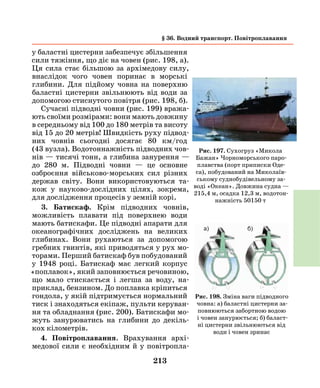 213
у баластні цистерни забезпечує збільшення
сили тяжіння, що діє на човен (рис. 198, а).
Ця сила стає більшою за архімедову силу,
внаслідок чого човен поринає в морські
глибини. Для підйому човна на поверхню
баластні цистерни звільнюють від води за
допомогою стиснутого повітря (рис. 198, б).
Сучасні підводні човни (рис. 199) вража-
ють своїми розмірами: вони мають довжину
в середньому від 100 до 180 метрів та висоту
від 15 до 20 метрів! Швидкість руху підвод-
них човнів сьогодні досягає 80 км/год
(43 вузла). Водотоннажність підводних чов-
нів — тисячі тонн, а глибина занурення —
до 280 м. Підводні човни — це основне
озброєння військово-морських сил різних
держав світу. Вони використовуються та-
кож у науково-дослідних цілях, зокрема,
для дослідження процесів у земній корі.
3. Батискаф. Крім підводних човнів,
можливість плавати під поверхнею води
мають батискафи. Це підводні апарати для
океанографічних досліджень на великих
глибинах. Вони рухаються за допомогою
гребних гвинтів, які приводяться у рух мо-
торами. Перший батискаф був побудований
у 1948 році. Батискаф має легкий корпус
«поплавок», який заповнюється речовиною,
що мало стискається і легша за воду, на-
приклад, бензином. До поплавка кріпиться
гондола, у якій підтримується нормальний
тиск і знаходяться екіпаж, пульти керуван-
ня та обладнання (рис. 200). Батискафи мо-
жуть занурюватись на глибини до декіль-
кох кілометрів.
4. Повітроплавання. Врахування архі-
медової сили є необхідним й у повітропла-
Рис. 197. Сухогруз «Микола
Бажан» Чорноморського паро-
плавства (порт приписки Оде-
са), побудований на Миколаїв-
ському суднобудівельному за-
воді «Океан». Довжина судна —
215,4 м, осадка 12,3 м, водотон-
нажність 50150 т
Рис. 198. Зміна ваги підводного
човна: а) баластні цистерни за-
повнюються забортною водою
і човен занурюється; б) баласт-
ні цистерни звільнюються від
води і човен зринає
а) б)
§ 36. Водний транспорт. Повітроплавання
 