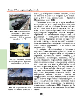 214
Розділ 6. Тиск твердих тіл, рідин і газів
ванні, де використовуються апарати, легші
за повітря. Перші такі апарати були винай-
дені у 1783 році французами — братами
Монгольф’є (рис. 201).
Незважаючи на те, що з часу винайден-
ня повітряної кулі пройшло близько двох
століть і за цей час відбувся бурхливий роз-
виток авіаційної й ракетно-космічної тех-
ніки, різновиди повітряних куль й сьогодні
продовжують слугувати людям. Зокрема,
аеростати та стратостати запускають як
радіозонди — розвідники високих шарів
атмосфери. Аеростати також використову-
ються в техніці, зокрема під час будівельно-
монтажних робіт на висотних спорудах, для
туристичних подорожей та як спортивна
розвага (рис. 202).
У 1900 році у Німеччині був побудований
перший дирижабль (від французького сло-
ва dirigeable — керований) — керований
аеростат. Дирижаблі мають гондолу для
розміщення пасажирів, екіпажу, облад­
нання. Переваги дирижаблів порівняно із
літаками полягають в тому, що вони можуть
нерухомо висіти у повітрі або підніматись і
опускатись по вертикалі без використання
двигунів. Дирижаблі є цінними і в наш час,
за умов енергетичної кризи. Вони прості в
керуванні, витрачають небагато палива, не
створюють значних шумів і майже не
забруднюють повітря. Одержуючи сьогодні
друге життя, дирижаблі використовуються
для розвантаження суден, монтажу ліній
електропередач, піднімання та транспор­
тування вантажів (рис. 203). Цікаво, що їх
розглядають навіть як конкурентів гелікоп­
терам.
Рис. 199. Підводний човен
«Запоріжжя» військово-
морських сил України;
довжина — 91,3 м, водотон-
нажність — 2475 т
Рис. 200. Батискаф найвідо-
мішого дослідника морських
глибин Жака Іва Кусто
Рис. 201. Перший політ пові-
тряної кулі братів Монгольф’є
 