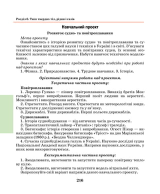 216
Розділ 6. Тиск твердих тіл, рідин і газів
Навчальний проект
Розвиток судно- та повітроплавання
Мета проекту
Ознайомитись з історією розвитку судно- та повітроплавання та су-
часним станом цих галузей науки і техніки в Україні і в світі. З’ясувати
технічні характеристики водних та повітряних суден, їх основні осо-
бливості залежно від призначення. Набути навичок технічного моделю-
вання.
Знання з яких навчальних предметів будуть необхідні при роботі
над проектом?
1. Фізика. 2. Природознавство. 4. Трудове навчання. 3. Історія.
Орієнтовні напрями роботи над проектом.
Теоретична частина проекту:
Повітроплавання
1. Лоренцо Гузмао — піонер повітроплавання. Винахід братів Мон­
гольф’є, перше випробування. Перший політ людини на аеростаті.
Можливості і використання аеростатів.
2. Стратостати. Рекорд висоти. Стратостати як метеорологічні зонди.
Стратостати у дослідженні космосу та у зв’язку.
3. Дирижаблі. Типи дирижаблів. Перші польоти дирижаблів.
Судноплавання
1. Історія суднобудування — від античних часів до сучасності.
2. Трансатлантичний лайнер «Титанік»: тріумф і трагедія.
3. Батискафи: історія створення і випробування. Огюст Пікар — ви-
нахідник батискафа. Занурення батискафа «Трієст» на дно Маріанської
западини (1960 р.). «Бездна Челленджера».
4. Сучасна суднобудівельна галузь в Україні. Науково-дослідні судна
Національної Академії наук України. Напрями наукових досліджень, у
яких вони використовуються.
Експериментальна частина проекту:
1. Змоделювати, виготовити та запустити паперову повітряну тепло-
ву кулю.
2. Змоделювати, виготовити та запустити модель вітрильної яхти.
Запропонуйте свій варіант напрямів даного навчального проекту.
 