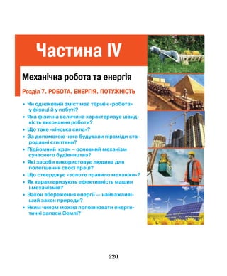 220
Частина IV
Механічна робота та енергія
• Чи однаковий зміст має термін «робота»
у фізиці й у побуті?
• Яка фізична величина характеризує швид­
кість виконання роботи?
• Що таке «кінська сила»?
• За допомогою чого будували піраміди ста­
родавні єгиптяни?
• Підйомний кран – основний механізм
сучасного будівництва?
• Які засоби використовує людина для
полегшення своєї праці?
• Що стверджує «золоте правило механіки»?
• Як характеризують ефективність машин
і механізмів?
• Закон збереження енергії — найважливі­
ший закон природи?
• Яким чином можна поповнювати енерге­
тичні запаси Землі?
Розділ 7. робота. Енергія. потужність
 