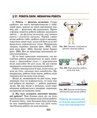 221
1. Робота — фізична величина. Слово
«робота» ми часто використовуємо у побу-
товій мові, маючи на увазі виконання пев-
них дій — фізичних або розумових. Проте
у фізиці поняття роботи набуває наукового
змісту — це фізична величина, яку можна
якісно і кількісно оцінити. Термін «меха-
нічна робота» (або «робота сили») викорис-
товується лише тоді, коли під дією сили від­
бувається переміщення тіла. Наприклад,
людина піднімає вантаж (рис. 204), кінь
везе воза (рис. 205), буксир тягне баржу
(рис. 206). Все це приклади виконання ме­
ханічної роботи.
Ці та інші приклади показують, що ме-
ханічна робота виконується за двох умов:
якщо є прикладена сила і є переміщення
тіла внаслідок дії цієї сили. Ці дві умови
називають ознаками виконання роботи.
Робота виконується й тоді, коли сила, ді-
ючи на тіло, зменшує його швидкість. Це,
наприклад, робота сили тертя, робота сили
тяжіння під час руху тіла вгору.
Якщо ж, незважаючи на дію сили, пере-
міщення тіла не відбувається, то сила нія-
кої роботи не виконує — робота дорівнює
нулю. Це має місце у випадку, коли пере-
міщення відбувається у напрямі, перпенди-
кулярному до напряму сили.
2. Від чого залежить значення викона­
ної роботи? Чим більша сила діє на тіло,
тим більшою є виконана цією силою робота.
З   іншого боку, чим більшою буде відстань,
на яку переміщується тіло під дією сили,
тим більшу роботу ця сила виконає.
§ 37. Робота сили. Механічна робота
Рис. 204. Людина, піднімаючи
вантаж, виконує роботу
Рис. 205. Кінь виконує роботу,
коли везе воза
Рис. 206. Буксир тягне баржу,
виконуючи при цьому роботу
Робота залежить від
величини прикладеної
сили та переміщення
 