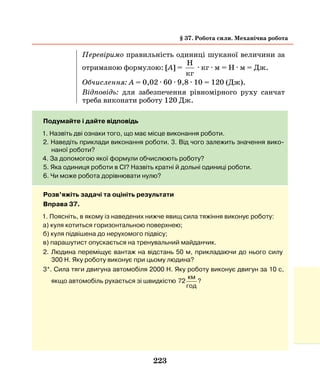 223
Перевіримо правильність одиниці шуканої величини за
отриманою формулою: [А] =
H
кг
· кг · м = Н · м = Дж.
Обчислення: А = 0,02 · 60 · 9,8 · 10 = 120 (Дж).
Відповідь: для забезпечення рівномірного руху санчат
треба виконати роботу 120 Дж.
Подумайте і дайте відповідь
1. Назвіть дві ознаки того, що має місце виконання роботи.
2. Наведіть приклади виконання роботи. 3. Від чого залежить значення вико-
наної роботи?
4. За допомогою якої формули обчислюють роботу?
5. Яка одиниця роботи в СІ? Назвіть кратні й дольні одиниці роботи.
6. Чи може робота дорівнювати нулю?
Розв’яжіть задачі та оцініть результати
Вправа 37.
1. Поясніть, в якому із наведених нижче явищ сила тяжіння виконує роботу:
а) куля котиться горизонтальною поверхнею;
б) куля підвішена до нерухомого підвісу;
в) парашутист опускається на тренувальний майданчик.
2. Людина переміщує вантаж на відстань 50 м, прикладаючи до нього силу
300 Н. Яку роботу виконує при цьому людина?
3*. Сила тяги двигуна автомобіля 2000 Н. Яку роботу виконує двигун за 10 с,
якщо автомобіль рухається зі швидкістю 72
км
год
?
§ 37. Робота сили. Механічна робота
 