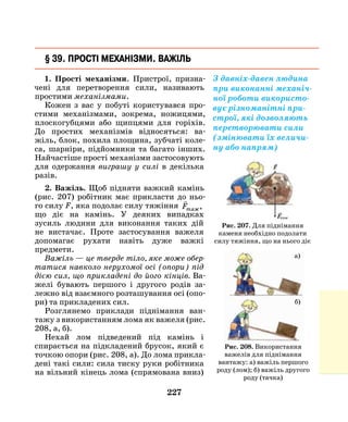 227
§ 39. Прості механізми. Важіль
1. Прості механізми. Пристрої, призна-
чені для перетворення сили, називають
простими механізмами.
Кожен з вас у побуті користувався про-
стими механізмами, зокрема, ножицями,
плоскогубцями або щипцями для горіхів.
До простих механізмів відносяться: ва-
жіль, блок, похила площина, зубчаті коле-
са, шарніри, підйомники та багато інших.
Найчастіше прості механізми застосовують
для одержання виграшу у силі в декілька
разів.
2. Важіль. Щоб підняти важкий камінь­
(рис. 207) робітник має прикласти до ньо-
го силу F, яка подолає силу тяжіння

Fтяж,
що діє на камінь. У деяких випадках
зусиль людини для виконання таких дій
не вистачає. Проте застосування важеля
допомагає рухати навіть дуже важкі
предмети.
Важіль — це тверде тіло, яке може обер­
татися навколо нерухомої осі (опори) під
дією сил, що прикладені до його кінців. Ва-
желі бувають першого і другого родів за-
лежно від взаємного розташування осі (опо-
ри) та прикладених сил.
Розглянемо приклади піднімання ван­
тажу з використанням лома як важеля (рис.
208, а, б).
Нехай лом підведений під камінь і
спирається на підкладений брусок, який є
точкою опори (рис. 208, а). До лома прикла-
дені такі сили: сила тиску руки робітника
на вільний кінець лома (спрямована вниз)
З давніх-давен людина
при виконанні механіч-
ної роботи використо-
вує різноманітні при-
строї, які дозволяють
перетворювати сили
(змінювати їх величи-
ну або напрям)
Рис. 207. Для піднімання
каменя необхідно подолати
силу тяжіння, що на нього діє
Рис. 208. Використання
важелів для піднімання
вантажу: а) важіль першого
роду (лом); б) важіль другого
роду (тачка)
а)
б)
 