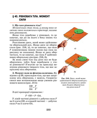 233
§ 40. Рівновага тіла. Момент
сили
1. Що таке рівновага тіла?
Механічний стан тіла, у якому воно не
змінює свого положення в просторі, назива­
ють рівновагою.
Якщо тіло перебуває у рівновазі, то це
означає, що дії на нього з боку інших тіл
компенсуються.
Розглянемо диск, який може здійснюва-
ти обертальний рух. Якщо диск не оберта-
ється (рис. 216, а), то це означає, що сила
F компенсована іншою силою (ця сила на
рисунку не показана). Якщо ж диск обер-
тається, то це означає, що сила F здійснює
певну обертальну дію (рис. 216, б).
За яких умов тіло під дією сил не буде
обертатися, тобто буде перебувати у ста-
ні рівноваги? З’ясуємо це на прикладі ви-
вчення рівноваги твердого тіла, що має за-
кріплену вісь обертання.
2. Момент сили як фізична величина. Як
відомо з § 39, прикладом тіла, що має закрі-
плену вісь обертання, є важіль. Скориста-
ємося вже встановленою вище умовою рів-
новаги важеля (рис. 211):
OB
OA
P
F
= .
З цієї пропорції отримаємо: ·
F · OB = P · OA.
У лівій частині рівності є добуток сили F
на її плече ОВ, а в правій частині — добуток
сили Р на її плече ОА.
Рис. 216. Диск, який може
здійснювати обертальний рух:
а) диск знаходиться у рівно­
вазі; б) диск обертається
під дією сили F
а)
б)
 