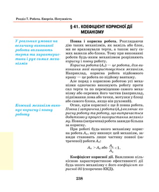 238
Розділ 7. Робота. Енергія. Потужність
§ 41. Коефіцієнт корисної дії
механізму
Повна і корисна робота. Розглядаючи
дію таких механізмів, як важіль або блок,
ми не враховували тертя, а також вагу са-
мих важеля або блока. Тому при виконанні
роботи будь-яким механізмом розрізняють
корисну і повну роботу.
Корисна робота (Ак) — це робота, для ви­
конання якої використовується механізм.
Наприклад, корисна робота підйомного
крану — це робота по підйому вантажу.
Але поряд з корисною роботою усі меха-
нізми одночасно виконують роботу проти
сил тертя та по переміщенню самого меха-
нізму або окремих його частин (наприклад,
піднімання лома або тачки, мотузки у блоці
або самого блока, якщо він рухомий).
Отже, крім корисної є ще й повна робота.
Повна (затрачена) робота (Ап) включає ко­
рисну роботу та роботу, що витрачається
додатково у процесі використання механіз­
му. Повна (затрачена) робота завжди більша
за корисну.
При роботі будь-якого механізму корис-
на робота Ак, яку виконує цей механізм, за-
вжди становить лише частину повної (за-
траченої) роботи Ап:
Ап > Ак або
A
A
к
п
<1.
Коефіцієнт корисної дії. Важливою кіль-
кісною характеристикою ефективності дії
будь-якого механізму є його коефіцієнт ко­
рисної дії (скорочено ККД).
У реальних умовах на
величину виконаної
роботи впливають
тертя та характерис-
тики і рух самих меха-
нізмів
Кожний механізм вико-
нує корисну і повну
роботу
 