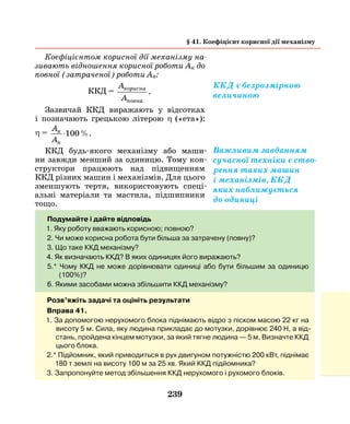 239
Коефіцієнтом корисної дії механізму на­
зивають відношення корисної роботи Ак до
повної (затраченої) роботи Ап:
ККД =
A
A
корисна
повна
.
Зазвичай ККД виражають у відсотках
і позначають грецькою літерою η   («ета»):
η =
A
A
к
п
⋅100%.
ККД будь-якого механізму або маши-
ни завжди менший за одиницю. Тому кон-
структори працюють над підвищенням
ККД різних машин і механізмів. Для цього
зменшують тертя, використовують спеці-
альні матеріали та мастила, підшипники
тощо.
Подумайте і дайте відповідь
1. Яку роботу вважають корисною; повною?
2. Чи може корисна робота бути більша за затрачену (повну)?
3. Що таке ККД механізму?
4. Як визначають ККД? В яких одиницях його виражають?
5.* Чому ККД не може дорівнювати одиниці або бути більшим за одиницю
(100%)?
6. Якими засобами можна збільшити ККД механізму?
§ 41. Коефіцієнт корисної дії механізму
Важливим завданням
сучасної техніки є ство-
рення таких ­машин
і механізмів, ККД
яких наближується
до одиниці
Розв’яжіть задачі та оцініть результати
Вправа 41.
1. За допомогою нерухомого блока піднімають відро з піском масою 22 кг на
висоту 5 м. Сила, яку людина прикладає до мотузки, дорівнює 240 Н, а від-
стань, пройдена кінцем мотузки, за який тягне людина — 5 м. Визначте ККД
цього блока.
2.* Підйомник, який приводиться в рух двигуном потужністю 200 кВт, піднімає
180 т землі на висоту 100 м за 25 хв. Який ККД підйомника?
3. Запропонуйте метод збільшення ККД нерухомого і рухомого блоків.
ККД є безрозмірною
величиною
 