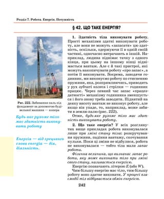 242
Розділ 7. Робота. Енергія. Потужність
§ 42. Що таке енергія?
1. Здатність тіла виконувати роботу.
Прості механізми здатні виконувати робо-
ту, але вони не можуть «запасати» цю здат-
ність, оскільки, одержуючи її в одній своїй
частині, одночасно витрачають в іншій. На-
приклад, людина піднімає тачку з одного
кінця, при цьому на іншому кінці підні-
мається вантаж. Але є й такі пристрої, які
можуть накопичувати роботу «про запас», а
потім її виконувати. Зокрема, заводячи го-
динник, ми виконуємо роботу по стисненню
пружини, яка, розпрямляючись, приводить
у рух зубчаті колеса і стрілки — годинник
працює. Через певний час запас «працез-
датності» механізму годинника зменшуєть-
ся і його знову треба заводити. Піднятий на
деяку висоту вантаж не виконує роботу, але
якщо він упаде, то, наприклад, може заби-
ти в землю палю (рис. 222).
Отже, будь-яке рухоме тіло має здат­
ність виконувати роботу.
2. Що таке енергія? У всіх розгляну-
тих вище прикладах робота виконувалася
лише при зміні стану тіла: розкручуван-
ня пружини, падіння вантажу, скочування
кульки. Поки ці зміни не відбулися, робота
не виконувалася — тобто тіла мали запас
роботи­.
Фізична величина, що визначає запас ро­
боти, яку може виконати тіло при зміні
свого стану, називається енергією.
Енергію позначають літерою Е (або W).
Чим більшу енергію має тіло, тим більшу
роботу воно здатне виконати. У процесі вза­
ємодії тіл відбувається обмін енергією.
Рис. 222. Забивання паль під
фундамент за допомогою буді-
вельної машини — копера
Будь-яке рухоме тіло
має здатність викону-
вати роботу
Енергія — від грецького
слова energia — дія,
діяльність.
 