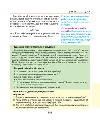 243
Енергія вимірюється в тих самих оди-
ницях, що й робота, оскільки зміна енергії
визначається роботою, яка при цьому вико-
нується. Тому кажуть, що робота є кількіс­
ною мірою зміни енергії:
∆ Е = А,
де ∆ Е — зміна енергії тіла в результаті ви-
конання роботи; А — виконана робота.
§ 42. Що таке енергія?
Тіло може виконувати
роботу лише у тому
випадку, якщо воно має
енергію
Домашнє експериментальне завдання
Візьміть шматок гуми та невеличку пластмасову кульку. На столі (або на під-
лозі) зафіксуйте певну точку, яку ви обираєте за нуль відліку, і покладіть на неї
кульку. Розтягніть гуму на 5 см і подійте за її допомогою на кульку. Спостері-
гайте за рухом кульки і поясніть, за рахунок чого вона почала рухатися. За-
фіксуйте відстань, на яку відкотиться кулька від точки, обраної за нуль відліку.
Повторіть дослід, розтягнувши гуму на 10 см. Запишіть етапи та результати
досліду у робочий зошит і поясніть їх.
Подумайте і дайте відповідь
1. За наявності чого тіла здатні виконати роботу?
2. Яку фізичну величину називають енергією?
3. Що є мірою зміни енергії?
4. В яких одиницях вимірюється енергія?
5. Які види енергії відносяться до механічної енергії? Наведіть приклади тіл,
які мають механічну енергію.
6.* Яке основне завдання сучасної енергетики?
Розв’яжіть задачі та оцініть результати
Вправа 42.
1. Поясніть, яким чином можна оцінити здатність тіла до виконання роботи?
2. Чому стальна кулька, що скочується з похилої площини і вдаряється об
дерев’яний брусок, надає йому руху? (рис. 224).
3. Для чого необхідно заводити годинник? Чим пояснюється зупинка годинни-
ка, який вчасно не був заведений?
До механічних видів
енергії відносяться: енер-
гія, яку має підняте над
землею тіло, енергія де-
формованого тіла, енер-
гія рухомого тіла.
 