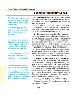 244
Розділ 7. Робота. Енергія. Потужність
§ 43. Механічна енергія та її види
1. Механічна енергія. Механічна енер-
гія є кількісною мірою механічного руху та
взаємодії тіл. Вона визначається механіч-
ним станом тіла.
Механічний стан тіла характеризуєть-
ся координатою і швидкістю. Відповідно
до цього розрізняють два види механічної
енергії: потенціальну і кінетичну.
2. Потенціальна енергія. Потенціальну
енергію мають тіла, підняті відносно по-
верхні Землі, а також стиснуті пружини,
розтягнуті гумові стрічки. Коли кажуть про
потенціальну енергію тіла, зазвичай мають
на увазі інші тіла, з якими це тіло взаємодіє.
Тому її називають ще енергією взаємодії.
Механічна енергія, яка визначається
взаємним розташуванням тіл, що взаємо­
діють (або частин одного й того самого
тіла), називається потенціальною енергі­
єю. Потенціальну енергію позначають Еп.
3. Потенціальна енергія тіла, на яке діє
сила тяжіння. Визначимо потенціальну
енергію тіла, піднятого над Землею. Для
цього обчислимо роботу А сили тяжіння
Fтяж, яка виконується при падінні тіла з
точки О в точку А (рис. 223), які відповідно
розміщені на висотах h1 і h2 відносно нульо­
вого рівня (поверхні стола, Землі тощо).
Відстань між цими точками s = h1 – h2, тому
робота тяжіння дорівнюватиме:
А = Fтяж s = mg(h1 – h2) = mgh1 – mgh2.
Але,яквідомо,роботаєкількісноюмірою
зміни енергії, тоді
Механічна енергія зале-
жить від швидкостей
і взаємного розташу-
вання тіл
У механіці розрізня-
ють два види енергії:
потенціальну і кіне-
тичну
Потенціальна енергія
обумовлена взаємним
розташуванням тіл
(або частин одного
й того самого тіла)
Потенціальний — від
латинського слова
potentia — можливий
Потенціальна енергія
не залежить від того,
по якому шляху відбу-
вався підйом тіла, а ви-
значається лише поло-
женням тіла (висотою,
на яку воно підняте)
 