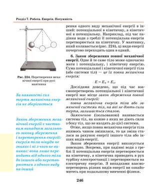 246
Розділ 7. Робота. Енергія. Потужність
рення одного виду механічної енергії в ін-
ший: потенціальної в кінетичну, а кінетич-
ної в потенціальну. Наприклад, під час па-
діння води з греблі її потенціальна енергія
перетворюється на кінетичну. У маятнику,
який коливається (рис. 224), ці види енергії
почергово переходять один в одний.
6. Закон збереження повної механічної
енергії. Одне й те саме тіло може одночасно
мати і потенціальну, і кінетичну енергію.
Сума потенціальної і кінетичної енергії тіла
(або системи тіл) — це їх повна механічна
енергія:
Е = Еп + Ек.
Дослідами доведено, що під час вза-
ємоперетворень потенціальної і кінетичної
енергії має місце закон збереження повної
механічної енергії:
повна механічна енергія тіла або за­
мкненої системи тіл, на які не діють сили
тертя, залишається сталою.
Замкненою (ізольованою) називається
система тіл, на кожне з яких не діють сили
з боку тіл, що не входять до цієї системи.
Отже, якщо повна механічна енергія тіла
якимось чином змінилася, то ця зміна ста-
лася за рахунок енергії іншого тіла або ін-
ших видів енергії.
Закон збереження енергії виконується
повсюдно. Зокрема, при падінні води з гре-
блі її потенціальна енергія перетворюється
на кінетичну, а кінетична приводить в рух
турбіну електростанції і перетворюється на
електричну енергію. З випадками взаємо-
перетворень різних видів енергії ви ознайо-
митесь при подальшому вивченні фізики.
Рис. 224. Перетворення меха-
нічної енергії при русі
маятника
За наявності сил
тертя механічна енер-
гія не зберігається
Закон збереження меха-
нічної енергії є частко-
вим випадком загально-
го закону збереження
і перетворення енергії:
енергія тіла нікуди не
зникає і ні з чого не ви-
никає: вона лише пере-
ходить від одного тіла
до іншого або перетво-
рюється з одного виду
на інший
 