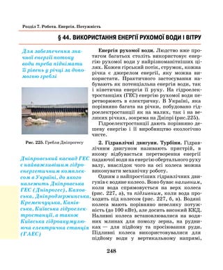 248
Розділ 7. Робота. Енергія. Потужність
Енергія рухомої води. Людство вже про-
тягом багатьох століть використовує енер-
гію рухомої води у найрізноманітніших ці-
лях. Кожен гірський потік, струмок, кожна
річка є джерелом енергії, яку можна ви-
користати. Практичного застосування на-
бувають як потенціальна енергія води, так
і кінетична енергія її руху. На гідроелек-
тростанціях (ГЕС) енергію рухомої води пе-
ретворюють в електричну. В Україні, яка
порівняно багата на річки, побудовано гід-
роелектростанції як на малих, так і на ве-
ликих річках, зокрема на Дніпрі (рис.225).
Гідроелектростанції дають порівняно де-
шеву енергію і її виробництво екологічно
чисте.
2. Гідравлічні двигуни. Турбіни. Гідрав-
лічним двигуном називають пристрій, в
якому відбувається перетворення енергії
падаючої води на енергію обертального руху
валу, внаслідок чого на осі колеса можна
виконувати механічну роботу.
Одним з найпростіших гідравлічних дви­
гунів є водяне колесо. Воно буває наливним,
коли вода спрямовується на верх колеса
(рис. 227, а), та підливним, коли вода про-
ходить під колесом (рис. 227, б, в). Водяні
колеса мають порівняно невелику потуж-
ність (до 100 кВт), але досить високий ККД.
Наливні колеса встановлювалися на водя-
них млинах для помолу зерна, на рудни-
ках  — для підйому та просіювання руди.
Підливні колеса використовувалися для
підйому води у вертикальному напрямі,
§ 44. Використання енергії рухомої води і вітру
Для забезпечення зна-
чної енергії потоку
води треба піднімати
її рівень у річці за допо-
могою греблі
Дніпровський каскад ГЕС
є найважливішим гідро-
енергетичним комплек-
сом в Україні, до якого
належить Дніпровська
ГЕС (Дніпрогес), Кахов-
ська, Дніпродзержинська,
Кременчуцька, Канів-
ська, Київська гідроелек-
тростанції, а також
Київська гідроакумулю-
юча електрична станція
(ГАЕС)
Рис. 225. Гребля Дніпрогесу
 
