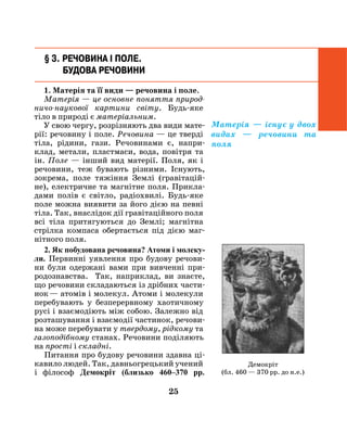 25
§ 3. Речовина і поле.
Будова речовини
1. Матерія та її види — речовина і поле.
Матерія — це основне поняття природ­
ничо-наукової картини світу. Будь-яке
тіло в природі є матеріальним.
У свою чергу, розрізняють два види мате-
рії: речовину і поле. Речовина — це тверді
тіла, рідини, гази. Речовинами є, напри-
клад, метали, пластмаси, вода, повітря та
ін. Поле — інший вид матерії. Поля, як і
речовини, теж бувають різними. Існують,
зокрема, поле тяжіння Землі (гравітацій-
не), електричне та магнітне поля. Прикла-
дами полів є світло, радіохвилі. Будь-яке
поле можна виявити за його дією на певні
тіла. Так, внаслідок дії гравітаційного поля
всі тіла притягуються до Землі; магнітна
стрілка компаса обертається під дією маг-
нітного поля.
2. Як побудована речовина? Атоми і молеку-
ли. Первинні уявлення про будову речови-
ни були одержані вами при вивченні при-
родознавства. Так, наприклад, ви знаєте,
що речовини складаються із дрібних части-
нок — атомів і молекул. Атоми і молекули
перебувають у безперервному хаотичному
русі і взаємодіють між собою. Залежно від
розташування і взаємодії частинок, речови-
на може перебувати у твердому, рідкому та
газоподібному станах. Речовини поділяють
на прості і складні.
Питання про будову ре­човини здавна ці-
кавило людей. Так, давньогрецький учений
і філософ Демокріт (близько 460–370 pp.
Демокріт
(бл. 460 — 370 рр. до н.е.)
Матерія — існує у двох
видах — речовини та
поля
 