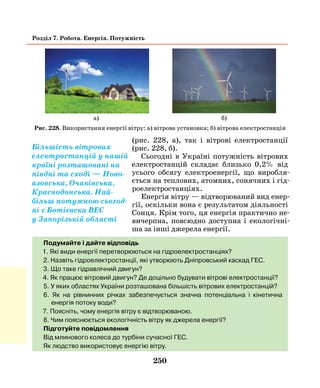 250
Розділ 7. Робота. Енергія. Потужність
(рис. 228, а), так і вітрові електростанції
(рис. 228, б).
Сьогодні в Україні потужність вітрових
електростанцій складає близько 0,2% від
усього обсягу електроенергії, що виробля-
ється на теплових, атомних, сонячних і гід-
роелектростанціях.
Енергія вітру — відтворюваний вид енер-
гії, оскільки вона є результатом діяльності
Сонця. Крім того, ця енергія практично не-
вичерпна, повсюдно доступна і екологічні-
ша за інші джерела енергії.
Подумайте і дайте відповідь
1. Які види енергії перетворюються на гідроелектростанціях?
2. Назвіть гідроелектростанції, які утворюють Дніпровський каскад ГЕС.
3. Що таке гідравлічний двигун?
4. Як працює вітровий двигун? Де доцільно будувати вітрові електростанції?
5. У яких областях України розташована більшість вітрових електростанцій?
6. Як на рівнинних річках забезпечується значна потенціальна і кінетична
енергія потоку води?
7. Поясніть, чому енергія вітру є відтворюваною.
8. Чим пояснюється екологічність вітру як джерела енергії?
Підготуйте повідомлення
Від млинового колеса до турбіни сучасної ГЕС.
Як людство використовує енергію вітру.
Рис. 228. Використання енергії вітру: а) вітрова установка; б) вітрова електростанція
а) б)
Більшість вітрових
електростанцій у нашій
країні розташовані на
півдні та сході — Ново-
азовська, Очаківська,
Краснодонська. Най-
більш потужною сьогод-
ні є Ботієвска ВЕС
у Запорізькій області
 
