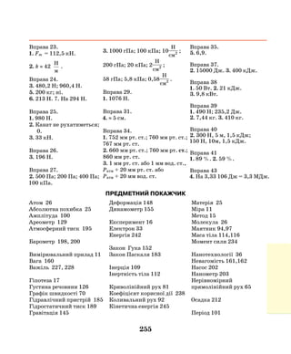 255
Вправа 23.
1. Fт = 112,5 кН.
2. k ≈ 42
H
м
.
Вправа 24.
3. 480,2 Н; 960,4 Н.
5. 200 кг; ні.
6. 213 Н. 7. На 294 Н.
Вправа 25.
1. 980 Н.
2. Канат не рухатиметься;
0.
3. 33 кН.
Вправа 26.
3. 196 Н.
Вправа 27.
2. 500 Па; 200 Па; 400 Па;
100 кПа.
3. 1000 гПа; 100 кПа; 10
H
cм2 ;
200 гПа; 20 кПа; 2
H
cм2 ;
58 гПа; 5,8 кПа; 0,58
H
cм2 .
Вправа 29.
1. 1076 Н.
Вправа 31.
4. ≈ 5 см.
Вправа 34.
1. 752 мм рт. ст.; 760 мм рт. ст.;
767 мм рт. ст.
2. 660 мм рт. ст.; 760 мм рт. ст.;
860 мм рт. ст.
3. 1 мм рт. ст. або 1 мм вод. ст.,
Ратм + 20 мм рт. ст. або
Ратм + 20 мм вод. ст.
Вправа 35.
5. 6,9.
Вправа 37.
2. 15000 Дж. 3. 400 кДж.
Вправа 38
1. 50 Вт. 2. 21 кДж.
3. 9,8 кВт.
Вправа 39
1. 490 Н; 235,2 Дж.
2. 7,44 кг. 3. 410 кг.
Вправа 40
2. 300 Н, 5 м, 1,5 кДж;
150 Н, 10м, 1,5 кДж.
Вправа 41
1. 89 %. 2. 59 %.
Вправа 43
4. На 3,33 106 Дж = 3,3 МДж.
Атом 26
Абсолютна похибка 25
Амплітуда 100
Ареометр 129
Атмосферний тиск 195
Барометр 198, 200
Вимірювальний прилад 11
Вага 160
Важіль 227, 228
Гіпотеза 17
Густина речовини 126
Графік швидкості 70
Гідравлічний пристрій 185
Гідростатичний тиск 189
Гравітація 145
ПРЕДМЕТНИЙ ПОКАЖЧИК
Деформація 148
Динамометр 155
Експеримент 16
Електрон 33
Енергія 242
Закон Гука 152
Закон Паскаля 183
Інерція 109
Інертність тіла 112
Криволінійний рух 81
Коефіцієнт корисної дії 238
Коливальний рух 92
Кінетична енергія 245
Матерія 25
Міра 11
Метод 15
Молекула 26
Маятник 94,97
Маса тіла 114,116
Момент сили 234
Нанотехнології 36
Невагомість 161,162
Насос 202
Нанометр 203
Нерівномірний
прямолінійний рух 65
Осадка 212
Період 101
 