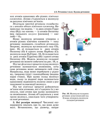 27
кох атомів однакових або різних хімічних
елементів. Атоми з’єднуються в молекулу
за рахунок хімічних зв’язкiв.
Молекула простої речовини складаєть­
ся з атомів одного хімічного елементу. На-
приклад: газ водень — із двох атомів Гідро-
гену (Н2); газ кисень — із атомів Оксигену
(від грецького οεuγονο [оксионо] — кис-
лий) — О2.
Якщо молекула речовини утворена з
атомів різних хімічних елементів — таку
речовину називають складною речовиною.
Зокрема, молекула вуглекислого газу СО2
(рис. 16, а) складається із двох атомів
Оксигену (О) й одного атома Карбону (С);
молекула води Н2О (рис. 16, б) складається
із двох атомів Гідрогену (Н) і одного атома
Оксигену (О). Модель молекули складної
речовини ви можете побачити на рис. 16, в.
Під час фізичних процесів склад мо­лекул
речовини залишається незмінним, хоча
сама речовина може змінювати свій стан.
Наприклад, вода може перебувати у рідко-
му, твердому (лід) і газо­подібному (водяна
пара) станах. При цьому склад молекул
води, льоду та во­дяної пари залишається
однаковим: від­мінність полягає лише у роз-
ташуванні та взаємодії молекул.
Під час хімічних процесів руйнуються
зв’язки між атомами, які з’єднують їх у мо-
лекули, самі атоми при цьому залишають-
ся незмінними. Атоми об’єднуються у нові
групи молекул, унаслідок чого утворюють-
ся нові речовини.
3. Які розміри молекул? Численні екс-
перименти свідчать про те, що вони дуже
малі. Встановлено, що діаметр, напри­
§ 3. Речовина і поле. Будова речовини
в)
СО2
H2О
а) б)
Рис. 16. Молекули складних
речовин: а) вуглекислий газ;
б) вода; в) модель молекули
складної речовини
 