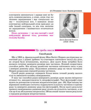 31
§ 3. Речовина і поле. Будова речовини
електронів зменшиться і заряди вже не бу-
дуть компенсуватися, а отже, атом стає по-
зитивно зарядженим і має спеціальну на-
зву  — позитивний йон. І навпаки: якщо
електрично ней­тральний атом приєднує до
себе інший електрон, то він стає негатив-
но зарядженим і називаєть­ся негативним
­йоном.
Отже, речовина — це вид матерії з якої
побудовані фізичні тіла; речовина має
складну будову.
Це треба знати
Спосіб рядів
Ще в 1905 р. французький фізик Жан Батіст Перрен досліджував ха-
отичний рух у рідині дрібних тіл (частинок квіткового пилу) під дією,
як згодом було встановлено, молекул. Для цього йому потрібно було
якомога точніше виміряти розміри цих частинок. Вчений скористався
способом рядів. він щільно розмістив частинки квіткового пилу в ряд
і виміряв довжину ряду. Поділивши довжину ряду на число частинок
Перрен розрахував середній розмір частинки.
Спосіб рядів дозволяє отримати більш-менш точний розмір малого
тіла та зменшити похибку вимірювання.
У наш час способом рядів вимірюють розміри дуже малих (мікроско-
пічних) тіл, використовуючи їх мікрофотографії. Такі фотографії отри-
мують за допомогою сучасних мікроскопів (див. рис. 18). При такому ви-
мірюванні необхідно спочатку підрахувати кількість частинок в одному
ряду та виміряти довжину ряду (по фотографії). Після цього результат
прямого вимірювання довжини ряду ділять на кількість частинок, а по-
тім ще й на збільшення мікроскопа. Обчислений таким чином результат
є середнім розміром мікрочастинки.
Джон Джозеф Томсон
(1856–1940)
 