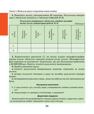 34
Розділ 1. Фізика як наука і теоретична основа техніки
4. Повторіть дослід, використавши 20 горошин. Результати вимірю-
вань і обчислень запишіть у таблицю 4 (дослід № 2).
Результати вимірювань і обчислень лінійних розмірів
малих тіл (до лабораторної роботи № 3)
№
досліду
Кількість
горошин,
N
Довжина
ряду,
L
Похибка
вимірювання,
∆L
Результат
обчислення,
d
Результати
вимірювання,
d+∆d
1.
2.
5. Користуючись рисунком 17, на якому подано мікрофотографію
атомів золота, обчисліть середній діаметр атому золота. Мікрофотогра-
фію отримано за допомогою мікроскопа, що дає збільшення приблизно
у 30 000 000 раз. Оцініть точність результату вимірювання.
6. Зробіть висновки щодо:
•  точності результатів вимірювання діаметра горошини та атому
­золота;
• впливу кількості частинок у ряду на похибку результату вимірю­
вання;
• експериментаторських умінь, яких ви набули під час виконання ро-
боти.
Контрольні запитання:
1. У чому полягає суть способу рядів у вимірюваннях лінійних розмірів малих
тіл?
2. Чому розміри тіл, виміряні у спосіб рядів, є середніми?
Додаткове завдання
Запропонуйте метод вимірювання товщини аркушу паперу у підручнику з фізи-
ки за допомогою лінійки. Намалюйте схему такого методу.
Таблиця 4
 
