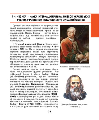35
Сучасні знання з фізики — це результат
праці надзвичайно великої кількості уче-
них: людей багатьох поколінь, країн і наці-
ональностей. Отже, фізика — наука інтер­
національна (від. латинських слів ­inter  —
поміж та nation — народ), дослівно  —
міжнародна.
1. З історії класичної фізики. Класичною
фізикою називають фізику періоду ХVI —
початку ХХ ст. Це є період становлення
перших наукових знань про структуру
речовини, який завершився створенням
молекулярно-кінетичної теорії речовини.
Проілюструємо інтернаціональний харак-
тер фізичних досліджень на прикладі істо-
рії розвитку уявлень про структуру речови-
ни, починаючи з ХVI ст.
Багато вчених присвятили свою ді­яль­
ність дослідженню будови речовини. ан-
глійський фізик і хімік Роберт Бойль
(1627–1691) установив, що всі речовини
можна розділити на два класи: хімічні
елементи та хімічні сполуки. Російський
учений Михайло Васильович Ломоносов
(1711–1765) розвивав уявлення про те, що
малі час­тинки матерії існують у двох фор-
мах — атому і молекули. Російський хімік
і фізик Дмитро Іванович Менделєєв (1834–
1907) класифікував усі відомі йому хіміч-
ні еле­менти і створив Періодичну систему
хі­мічних елементів. Англійський ботанік
Роберт Браун (1773–1858), розглядаю­чи
в мікроскоп рух частинок квіткового пилу
§ 4. Фізика — наука інтернаціональна. Внесок українських
Учених у розвиток і становлення сучасної фізики
Михайло Васильович Ломоносов
(1711–1765)
Дмитро Іванович Менделєєв
(1834–1907)
 