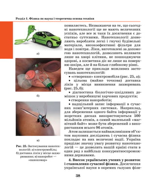 38
Розділ 1. Фізика як наука і теоретична основа техніки
помиляєтесь. Незважаючи на те, що сьогод-
ні нанотехнології ще не мають величезних
успіхів, але все ж таки їх досягнення є до-
статньо суттєвими. Нанотехнології дозво-
ляють виробляти легкі і гнучкі будівельні
матеріали, високоефективні фільтри для
води і повітря. Ліки, виготовлені за допомо-
гою нанотехнологій, дозволяють впливати
лише на хворі клітини, не пошкоджуючи
здорові, а косметика діє не лише на поверх-
ню шкіри, але й на більш глибокому рівні.
Наведем ще приклади можливих засто-
сувань нанотехнологій:
• «створення» електромобіля (рис. 25, а);
• цільова (майже точкова) доставка­
ліків у місця виникнення захворювань
(рис. 25, б);
• діагностика біологічно-шкідливих до-
мішок у виробництві харчових продуктів;
• створення нанороботів;
• надщільний запис інформації в сучас­
них комп’ютерних системах. Наприклад,
для збереження одного байта інформації у
жорстких дисках використовуються 500
мільйонів атомів, а самий маленький «маг-
нітний байт» може бути збережений з вико-
ристанням всього 96 атомів.
Атом залишається найважливішим об’єк­
том наукових досліджень і сучасна фізика
покладає на них величезні надії. Україна
приділяє значну увагу розвитку нанотехно-
логій — це дозволить нашій країні стати в
один ряд з найбільш конкурентноспромож-
ними державами.
4. Внесок українських учених у розвиток
і становлення сучасної фізики. Досягнення
української науки в окремих галузях фізи-
Рис. 25. Застосування нанотех-
нологій: а) електромобіль;
б) доставка ліків у місце захво-
рювання; в) наноробот —
«нанокомар»
а)
б)
в)
 