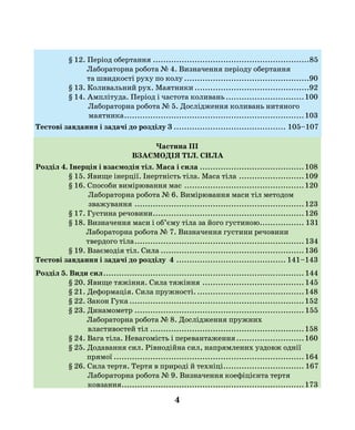 4
§ 12. Період обертання.............................................................85
Лабораторна робота № 4. Визначення періоду обертання
та швидкості руху по колу.................................................90
§ 13. Коливальний рух. Маятники.............................................92
§ 14. Амплітуда. Період і частота коливань...............................100
Лабораторна робота № 5. Дослідження коливань нитяного
маятника......................................................................103
Тестові завдання і задачі до розділу 3............................................ 105–107
Частина ІІІ
ВЗАЄМОДІЯ ТІЛ. СИЛА
Розділ 4. Інерція і взаємодія тіл. Маса і сила.........................................108
§ 15. Явище інерції. Інертність тіла. Маса тіла..........................109
§ 16. Способи вимірювання мас...............................................120
Лабораторна робота № 6. Вимірювання маси тіл методом
зважування ..................................................................123
§ 17. Густина речовини...........................................................126
§ 18. Визначення маси і об’єму тіла за його густиною.................. 131
Лабораторна робота № 7. Визначення густини речовини
твердого тіла..................................................................134
§ 19. Взаємодія тіл. Сила........................................................136
Тестові завдання і задачі до розділу 4........................................... 141–143
Розділ 5. Види сил..............................................................................144
§ 20. Явище тяжіння. Сила тяжіння........................................145
§ 21. Деформація. Сила пружності...........................................148
§ 22. Закон Гука....................................................................152
§ 23. Динамометр..................................................................155
Лабораторна робота № 8. Дослідження пружних
властивостей тіл............................................................158
§ 24. Вага тіла. Невагомість і перевантаження...........................160
§ 25. Додавання сил. Рівнодійна сил, напрямлених уздовж однії
прямої..........................................................................164
§ 26. Сила тертя. Тертя в природі й техніці................................ 167
Лабораторна робота № 9. Визначення коефіцієнта тертя
ковзання.......................................................................173
 