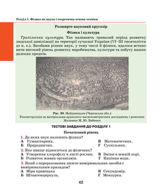 42
Розділ 1. Фізика як наука і теоретична основа техніки
Розширте науковий кругозір
Фізика і культура
Трипiльська культура. Так називають тривалий перiод розвитку
людської цивiлiзацiї на територiї сучасної України (VІ–III тисячолiття
до н. е.). Засобами рiзних наук, у тому числi й фiзики, вдалося встано­
вити високий рiвень розвитку виробництва, культури та побуту наших
далеких предків.
53
найбiльших поселень трипiльцiв на квадрати розмiром 4 х 4 м. У вершинах
кожного такого квадрата вимiряли магнiтне поле за допомогою спецiальних
приладiв — магнiтометрiв. Результати фiзичних вимiрювань зiставили з да-
ними iнших дослiджень (фiзичних, археологiчних, етнографiчних, iсторичних)
та узагальнили.
Як наслiдок, перед ученими вiдкрився загальний план величезного
мiського поселення з високим рiвнем розвитку культури i виробництва. Зок-
рема з’ясувалось, що нашi пращури будували мiста за єдиним, добре про-
думаним, планом. Тисячi споруд побутового, виробничого, духовного та
iнших призначень групувались у чiткi вулицi i квартали. Отже, прадавнi
«українцi» бiльш як V тисячолiть тому, ще задовго до будiвництва єгипетсь-
ких пiрамiд, вели планове мiсто- i домобудування, мали високий рiвень роз-
витку духовної культури. Вони займались землеробством, скотарством,
промисловим металургiйним виробництвом мiдi i гончарством.
Так, засобами рiзних наук, у тому числi й фiзики, вдалося встановити
високий рiвень розвитку виробництва, культуру та побут, якi мали нашi
далекi предки.
Майданецьке (Черкаська обл.).
Реконструкцiя за матерiалами
археолого-магнiтометричних дослiджень i розкопок.
Малюнок М. Ю. Бабенко
Рис. 30. Майданецьке (Черкаська обл.)
Реконструкція за матеріалами археолого-магнітометричних досліджень і розкопок
Малюнок М. Ю. Бабенко
ТЕСТОВІ ЗАВДАННЯ ДО РОЗДІЛУ 1
Початковий рівень
1. До яких наук належить фізика?
А Гуманітарних.	 В Математичних.
Б Природничих.	 Г Суспільних.
2. Яке явище відноситься до фізичних?
А Утворення хлорофілу в листі рослин.	 В Зміни в земній корі.
Б Розвиток живих організмів.		Г Кипіння води.
3. Який з перерахованих нижче вимірювальних засобів є
вимірювальним приладом?
А Міра кравецька	 В Секундомір.
Б Штангенциркуль.	 Г Мензурка.
 