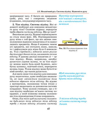 47
вимірюванні часу. Є багато як природних
(доба, рік), так і створених людиною
(годинник, секундомір) мірників часу.
2. Тіло відліку. Система відліку. Які ві-
домості необхідні для описання механічно-
го руху тіла? Скажімо відразу: передусім
треба обрати систему відліку. Що це таке?
Виконаємо дослід. Будемо переміщувати
по столу візок (рис. 33). Підтвердженням
руху візка є той факт, що він змінює своє
поло­ження відносно покажчика А та навко-
лишніх предметів. Якщо б якимось чином
усі предмети, які оточують візок, зникли,
то і зафіксувати рух візка було б неможли-
во. Тіло (предмет), відносно якого розгля­
дається рух даного тіла, називають ­тілом
відліку. У даному досліді покажчик А — це
тіло відліку. Якщо, наприклад, авто­бус
рухається уздовж вулиці, то за тіло відлі-
ку можна взяти будь-який будинок, авто-
бусну зупин­ку, газетний кіоск, перехрестя
вулиць тощо. Тілом відліку може бути й ін-
ший автобус, що також рухається.
Але мати лише тіло відліку для описання
руху недостатньо, адже необхідно визначи-
ти, як саме змінюється положення тіла
відносно обраного тіла відліку. Як відомо
з математики, положення точки (тіла) у
просторі визначають за допомогою системи
­координат. Тому цілком очевидно, що з ті-
лом відліку необхідно зв’язати систему ко-
ординат, у якій кожному новому положен-
ню тіла відповідатиме й нова координата.
Отже, для того щоб визначити положен­
ня будь-якого тіла від­носно тіла відліку
треба з тілом відліку зв'язати систему
§ 5. Механічний рух. Система відліку. Відносність руху
Простір нерозривно
пов’язаний з матерією,
він є нескінченним і без-
межним
Щоб описати рух тіла
треба насамперед ви-
брати тіло відліку
З тілом відліку треба
зв’язати систему коор-
динат
Рис. 33. Рух візка відносно тіла
відліку А
А
 