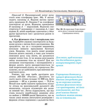 49
Рис. 36. До прикладу 2 про віднос-
ність руху і спокою пасажира
і провідника потягу
Приклад 2. Пасажирський потяг руха-
ється повз платформу (рис. 36). У вагоні
сидить паса­жир А. Вздовж вагона прохо-
дить провідник B. Лю­дина С на платформі
спостерігає ці рухи. Відносно провідника
B ­пасажир А — нерухомий. Відносно спо-
стерігача C рухомими є і пасажир А, і про-
відник B, який перебуває одночасно у двох
рухах (рухається сам і рухається разом із
протягом).
4. Рух фізичного тіла і матеріальна точ­
ка. Спробуйте уважно спостерігати за будь-
яким рухом з метою його дослідження. Ви
зрозумієте, що це є складним завданням,
оскільки вимагає врахування багатьох
умов. Зокрема, тіла мають певні розміри
(інколи досить значні), а тому для точного
описання руху слід знати, як рухаються
окремі точки тіла. А чи можна розглядати
зміну положення тіла як цілого? Для по-
легшення спостережень і експериментів у
фізиці досить часто використовується та-
кий теоретичний підхід, як спрощення. По-
кажемо, як це здійснюють при вивченні ме-
ханічного руху.
Уявімо, що нам треба дослідити рух
­літака АН-224 «Руслан». Дальність по-
льоту цього літака складає 11 000 км, його
довжина — 69 м, а розмах крил — 73,3 м.
Нехай нам треба оцінити тривалість польо-
ту літака на максимальній дальності або
визначити, скільки кілометрів він долає
за певний час. Легко підрахувати, що від-
стань польоту перебільшує довжину літа-
ка майже у 160000 разів! Зрозуміло, що за
таких умов можна знехтувати розмірами і
формою літака порівняно з дальністю його
с
§ 5. Механічний рух. Система відліку. Відносність руху
Для того, щоб полегши-
ти дослідження рухів,
використовують спро-
щення
Спрощення дозволяє у
процесі фізичного дослі-
дження зосередити ува-
гу на окремих власти-
востях фізичного тіла
і не враховувати ті його
властивості, які для
розв’язання даного
завдання можна вважа-
ти не істотними
B
 