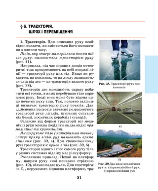 51
§ 6. Траєкторія.
Шлях і переміщення
1. Траєкторія. Для описання руху необ-
хідно вказати, як змінюється його положен-
ня з плином часу.
Лінія, яку описує матеріальна точка під
час руху, називається траєкторією руху
(рис. 41).
Наприклад, під час зоряних дощів метео-
ритні тіла прокреслюють на небі яскраві лі-
нії — траєкторії руху цих тіл. Якщо ви ру-
хаєтесь на ковзанах, то на льоду залишаєть-
ся слід від лез — це траєкторія вашого руху
(рис. 38).
Траєкторія дає можливість одразу поба-
чити всі точки, в яких перебувало тіло впро-
довж руху. Іноді вона може бути відома ще
до початку руху тіла. Так, полотно залізни-
ці визначає траєкто­рію руху потягів. Для
здійснення польотів завчасно розраховують
траєкторії руху літаків, штучних супутни-
ків Землі, космічних кораблів і станцій.
Залежно від форми траєкторії всі меха-
нічні рухи можна поділити на два види: пря­
молінійні та криволі­нійні.
Якщо рухоме тіло (матеріальна точка)
описує пряму лінію, рух називають прямо­
лінійним (рис. 39, а). При криволінійному
русі траєкторією є крива лінія (рис. 39, б).
Траєкторія одного і того самого руху тіла
у різних системах відліку має різну форму.
Розглянемо приклад. Нехай на платфор-
му, напрям руху якої показано стрілкою
(рис. 40), вільно падає куля. Для спостеріга-
ча С1, нерухомого від­носно платформи, тра-
а)
Рис. 38. Траєкторії руху лез
ковзанів
Рис. 39 Два види механічних
рухів: а) прямолінійний рух;
б) криволінійний рух
б)
 