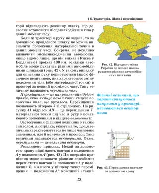 53
торії відкладають довжину шляху, що до-
зволяє встановити місцезнаходження тіла у
даний момент часу.
Коли ж траєкторія руху не задана, то за
довжиною пройденого шляху не можна ви-
значити положення матеріальної точки в
даний момент часу. Зокрема, не можливо
визначити місцезнаходження автомобіля,
якщо відомо лише, що він виїхав з Києва у
Бердянськ і проїхав 400 км, оскільки авто-
мобіль може рухатись різними автомобіль-
ними шляхами (рис. 42). У такому випадку
для описання руху користуються іншою фі-
зичною величиною, яка характеризує зміну
положення тіла (або матеріальної точки) в
просторі за певний проміжок часу. Таку ве-
личину називають переміщенням.
Переміщення — це напрямлений відрізок
прямої, який з’єднує початкове і кінцеве по­
ложення тіла, що рухалося. Переміщення
позначають літерою

s зі стрілочкою. На ри-
сунку 41 відрізок АВ — це пере­міщення

s
матеріальної точки під час її руху з почат-
кового положення А в кінцеве положення B.
Застосування фізичної величини з таким
символом, як стрілка, вказує на те, що ця ве-
личина характеризується не лише числовим
значенням, але й напрямом у просторі. Такі
величини називаються векторними. Отже,
переміщення — це величина векторна­.
Розглянемо приклад. Нехай за допомо-
гою крану піднімають вантаж з поло­ження
А у положення А' (рис. 43). Цю операцію кра-
нівник може виконати різними способами:
перемістити вантаж із положення А у поло-
ження В, а з нього у кінцеву точку перемі-
щення — положення А'; можливий і такий
§ 6. Траєкторія. Шлях і переміщення
Рис. 42. Від одного міста
України до іншого можна
рухатися різними автомобіль-
ними шляхами
Фізичні величини, що
характеризуються
напрямом у просторі,
називаються вектор-
ними
Рис. 43. Переміщення вантажу
за допомогою крану
A
B A'
 