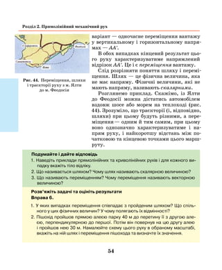 54
Розділ 2. Прямолінійний механічний рух
варіант — одночасне переміщення вантажу
у вертикальному і горизонтальному напря-
мах — АА'.
В обох випадках кінцевий результат цьо-
го руху характе­ризуватиме напрямлений
відрізок АА'. Це і є переміщення вантажу.
Слід розрізняти поняття шляху і перемі-
щення. Шлях — це фізична величина, яка
не має напряму. Фізичні величини, які не
мають напряму, називають скалярними.
Розглянемо приклад. Скажімо, із Ялти
до Феодосії можна дістатись автомобілем
вздовж шосе або морем на теплоході (рис.
44). Зрозуміло, що траєкторії (і, відповідно,
шляхи) при цьому будуть різними, а пере-
міщення — одним й тим самим, при цьому
воно однозначно характеризуватиме і на-
прям руху, і найкоротшу відстань між по-
чатковою та кінцевою точками цього марш-
руту.
Подумайте і дайте відповідь
1. Наведіть приклади прямолінійних та криволінійних рухів і для кожного ви-
падку вкажіть тіло відліку.
2. Що називається шляхом? Чому шлях називають скалярною величиною?
3. Що називають переміщенням? Чому переміщення називають векторною
величиною?
Рис. 44. Переміщення, шляхи
і траєкторії руху з м. Ялти
до м. Феодосія
Розв’яжіть задачі та оцініть результати
Вправа 6.
1. У яких випадках переміщення співпадає з пройденим шляхом? Що спіль-
ного у цих фізичних величин? У чому полягають їх відмінності?
2. Пішохід пройшов прямою алеєю парку 40 м до перетину її з другою але-
єю, перпендикулярною до першої. Потім він повернув на цю другу алею
і пройшов нею 30 м. Намалюйте схему цього руху в обраному масштабі,
вкажіть на ній шлях і переміщення пішохода та визначте їх значення.
 