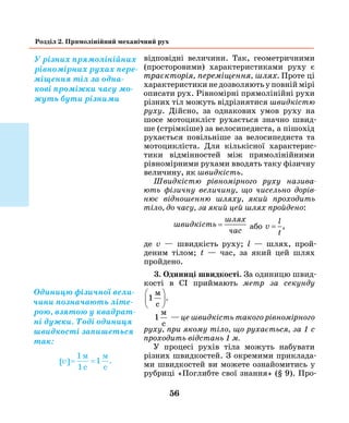56
Розділ 2. Прямолінійний механічний рух
відповідні вели­чини. Так, геометричними
(просторовими) харак­теристиками руху є
траєкторія, переміщення, шлях. Проте ці
характеристики не дозволяють у повній мірі
описати рух. Рівномірні прямолінійні рухи
різних тіл можуть відрізнятися швидкістю
руху. Дійсно, за однакових умов руху на
шосе мотоцик­ліст рухається значно швид-
ше (стрімкіше) за велосипедиста, а пішохід
рухається повільніше за велосипедиста та
мотоцикліста. Для кількісної характерис-
тики відмінностей між прямолінійними
рівномірними рухами вводять таку фізичну
величину, як швидкість.
Швидкістю рівномірного руху назива­
ють фізич­ну величину, що чисельно дорів­
нює відношенню шляху, який проходить
тіло, до часу, за який цей шлях пройдено:
швидкість
шлях
час
= або v
l
t
= ,
де v — швидкість руху; l — шлях, прой­
деним тілом; t — час, за який цей шлях
пройдено.
3. Одиниці швидкості. За одиницю швид­
кості в СІ приймають метр за секунду
1
м
c





.
1
м
c
— це швидкість такого рівномірного
руху, при якому тіло, що рухається, за 1 с
проходить відстань 1 м.
У процесі рухів тіла можуть набувати
різних швидкостей. З окремими приклада-
ми швидкостей ви можете ознайомитись у
рубриці «Поглибте свої знання» (§ 9). Про-
У різних прямолінійних
рівномірних рухах пере-
міщення тіл за одна-
кові проміжки часу мо-
жуть бути різними
Одиницю фізичної вели-
чини позначають літе-
рою, взятою у квадрат-
ні дужки. Тоді одиниця
швидкості запишеться
так:
v[ ]= =
1м
1
м
c c
1 .
 