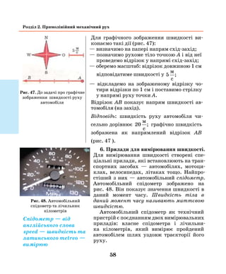 58
Розділ 2. Прямолінійний механічний рух
Для графічного зображення швидкості ви-
конаємо такі дії (рис. 47):
— визначимо на папері напрям схід-захід;
— позначимо рухоме тіло точкою А і від неї
проведемо відрізок у напрямі схід-захід;
— оберемо масштаб: відрізок довжиною 1 см
від­повідатиме швидкості у 5
м
c
;
— відкладемо на зображеному відрізку чо-
тири відрізки по 1 см і поставимо стрілку
у напрямі руху точки А.
Відрізок АВ показує напрям швидкості ав-
томобіля (на захід).
Відповідь: швидкість руху автомобіля чи-
сельно дорівнює 20
м
c
; графічно швидкість
зображена як напрямлений відрізок АВ
(рис. 47 ).
6. Прилади для вимірювання швидкості.
Для вимірювання швидкості створені спе-
ціальні прилади, які встановлюють на тран-
спортних засобах — автомобілях, мотоци-
клах, велосипедах, літаках тощо. Найпро-
стіший з них — автомобільний спідометр.
Авто­мобільний спідометр зображено на
рис. 48. Він показує значення швидкості в
даний момент часу. Швидкість тіла в
даний момент часу називають миттєвою
швидкістю.
Автомобільний спідометр як технічний
пристрій є поєднанням двох вимірювальних
приладів: власне спідометра і лічильни-
ка кілометрів, який вимірює пройдений
­авто­мобілем шлях уздовж траєкторії його
руху.
Рис. 48. Автомобільний
спідометр та лічильник
кілометрів
Рис. 47. До задачі про графічне
зображення швидкості руху
автомобіля
Спідометр — від
англійського слова
speed — швидкість та
латинського metreo —
вимірюю
 