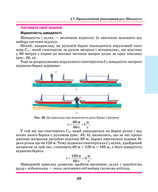 59
§ 7. Прямолінійний рівномірний рух. Швидкість
Рис. 49. До прикладу про відносність руху баржі і матроса
Поглибте свої знання
Відносність швидкості
Швидкість і шлях — величини відносні; їх значення залежить від
вибору системи відліку.
Нехай, наприклад, на рухомій баржі знаходиться нерухомий паса-
жир С1 , який спостерігає за рухом матроса і встановлює, що відстань
у 60 метрів з корми до носової частини матрос долає за одну хвилину
(рис. 49, а).
Тоді за розрахунками нерухомого спостерігача С1 швидкість матроса
відносно баржі дорівнює:
v = =
60
60
1
м м
c c
.
У той же час спостерігач С2, який знаходиться на березі річки і від-
носно якого баржа є рухомою (рис. 49, б), визначить, що за час прохо-
дження матросом палубою відстані 60 м, баржа змістилася вздовж бе-
рега річки ще на 120 м. Тому відносно спостерігача С2 шлях, пройдений
матросом за цей час, становить 60 м + 120 м = 180 м, а його швидкість
відносно берега
v = =
180
60
3
м м
c c
.
Наведений приклад дозволяє зробити висновок: шлях і швидкість
руху є відносними — вони залежать від вибору системи відліку.
 