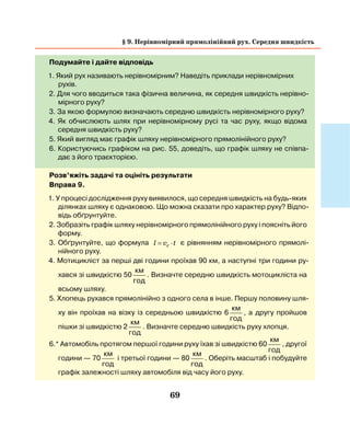69
Подумайте і дайте відповідь
1. Який рух називають нерівномірним? Наведіть приклади нерівномірних
рухів.
2. Для чого вводиться така фізична величина, як середня швидкість нерівно-
мірного руху?
3. За якою формулою визначають середню швидкість нерівномірного руху?
4. Як обчислюють шлях при нерівномірному русі та час руху, якщо відома
­середня швидкість руху?
5. Який вигляд має графік шляху нерівномірного прямолінійного руху?
6. Користуючись графіком на рис. 55, доведіть, що графік шляху не співпа-
дає з його траєкторією.
Розв’яжіть задачі та оцініть результати
Вправа 9.
1. У процесі дослідження руху виявилося, що середня швидкість на будь-яких
ділянках шляху є однаковою. Що можна сказати про характер руху? Відпо-
відь обґрунтуйте.
2. Зобразіть графік шляху нерівномірного прямолінійного руху і поясніть його
форму.
3. Обґрунтуйте, що формула l v tc= ⋅ є рівнянням нерівномірного прямолі-
нійного руху.
4. Мотицикліст за перші дві години проїхав 90 км, а наступні три години ру-
хався зі швидкістю 50
км
год
. Визначте середню швидкість мотоцикліста на
всьому шляху.
5. Хлопець рухався прямолінійно з одного села в інше. Першу половину шля-
ху він проїхав на візку із середньою швидкістю 6
км
год
, а другу пройшов
пішки зі швидкістю 2
км
год
. Визначте середню швидкість руху хлопця.
6.* Автомобіль протягом першої години руху їхав зі швидкістю 60
км
год
, другої
години — 70
км
год
і третьої години — 80
км
год
. Оберіть масштаб і побудуйте
графік залежності шляху автомобіля від часу його руху.
§ 9. Нерівномірний прямолінійний рух. Середня швидкість
 