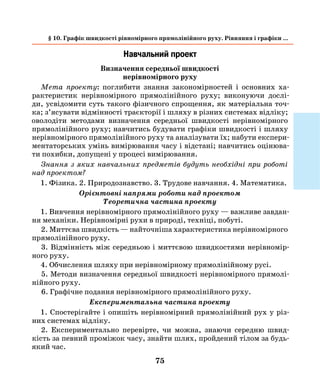 75
Навчальний проект
Визначення середньої швидкості
нерівномірного руху
Мета проекту: поглибити знання закономірностей і основних ха-
рактеристик нерівномірного прямолінійного руху; виконуючи дослі-
ди, усвідомити суть такого фізичного спрощення, як матеріальна точ-
ка; з’ясувати відмінності траєкторії і шляху в різних системах відліку;
оволодіти методами визначення середньої швидкості нерівномірного
прямолінійного руху; навчитись будувати графіки швидкості і шляху
нерівномірного прямолінійного руху та аналізувати їх; набути експери-
ментаторських умінь вимірювання часу і відстані; навчитись оцінюва-
ти похибки, допущені у процесі вимірювання.
Знання з яких навчальних предметів будуть необхідні при роботі
над проектом?
1. Фізика. 2. Природознавство. 3. Трудове навчання. 4. Математика.
Орієнтовні напрями роботи над проектом
Теоретична частина проекту
1. Вивчення нерівномірного прямолінійного руху — важливе завдан-
ня механіки. Нерівномірні рухи в природі, техніці, побуті.
2. Миттєва швидкість — найточніша характеристика нерівномірного
прямолінійного руху.
3. Відмінність між середньою і миттєвою швидкостями нерівномір-
ного руху.
4. Обчислення шляху при нерівномірному прямолінійному русі.
5. Методи визначення середньої швидкості нерівномірного прямолі-
нійного руху.
6. Графічне подання нерівномірного прямолінійного руху.
Експериментальна частина проекту
1. Спостерігайте і опишіть нерівномірний прямолінійний рух у різ-
них системах відліку.
2. Експериментально перевірте, чи можна, знаючи середню швид-
кість за певний проміжок часу, знайти шлях, пройдений тілом за будь-
який час.
§ 10. Графік швидкості рівномірного прямолінійного руху. Рівняння і графіки ...
 
