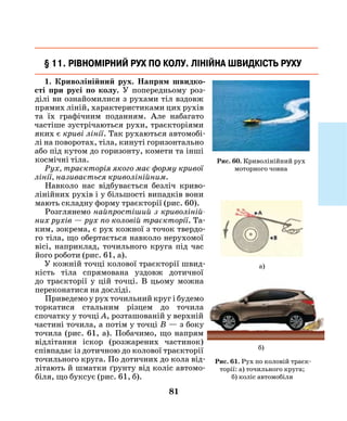 81
1. Криволінійний рух. Напрям швидко­
сті при русі по колу. У попередньому роз-
ділі ви ознайомилися з рухами тіл вздовж
прямих ліній, характеристиками цих рухів
та їх графічним поданням. Але набагато
частіше зустрічаються рухи, траєкторіями
яких є криві лінії. Так рухаються автомобі-
лі на поворотах, тіла, кинуті горизонтально
або під кутом до горизонту, комети та інші
космічні тіла.
Рух, траєкторія якого має форму кривої
лінії, називається криволінійним.
Навколо нас відбувається безліч криво-
лінійних рухів і у більшості випадків вони
мають складну форму траєкторії (рис. 60).
Розглянемо найпростіший з криволіній­
них рухів — рух по коловій траєкторії. Та-
ким, зокрема, є рух кожної з точок твердо-
го тіла, що обертається навколо нерухомої
вісі, наприклад, точильного круга під час
його роботи (рис. 61, a).
У кожній точці колової траєкторії швид­
кість тіла спрямована уздовж дотичної
до траєкторії у цій точці. В цьому можна
переконатися на досліді.
Приведемо у рух точильний круг і будемо
торкатися стальним різцем до точила
спочатку у точці А, розташованій у верхній
частині точила, а потім у точці В — з боку
точила (рис. 61, а). Побачимо, що напрям
відлітання іскор (розжарених частинок)
співпадає із дотичною до колової траєкторії
точильного круга. По дотичних до кола від-
літають й шматки ґрунту від коліс автомо-
біля, що буксує (рис. 61, б).
§ 11. Рівномірний рух по колу. Лінійна швидкість руху
а)
б)
Рис. 61. Рух по коловій траєк-
торії: а) точильного круга;
б) коліс автомобіля
Рис. 60. Криволінійний рух
моторного човна
 