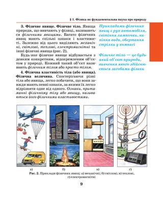 9
§ 1. Фізика як фундаментальна наука про природу
3. Фізичне явище. Фізичне тіло. Яви­ща­
природи, що вивчають у фізиці, називають­
ся фізичними явищами. Багато фізичних
явищ мають спільні ознаки і властивос-
ті. Залежно від цього виділяють механіч­
ні, світ­лові, теплові, електромагнітні та
інші фізичні явища (рис. 2).
Будь-яке фізичне явище відбувається­ з
деяким конкретним, відокремленим об’єк­
том у природі. Кожний такий об’єкт нази-
вають ­фізичним ­тілом або просто тілом.
4. Фізична властивість тіла (або явища).
Фізична величина. Спосте​рігаючи різні
тіла або явища, легко поба​чити, що вони за-
вжди мають певні озна​ки, за якими їх легко
відрізняти одне від одного. Ознаки, прита­
манні фізичному тілу або яви​щу, назива­
ються його фізичними властивостями.
Прикладами фізичних
явищ є рух автомобіля,
світіння лампочки, ки-
піння води, обертання
стрілки у компасі
­фізичне тіло — це будь-
який об’єкт природи,
вивчення якого здійсню-
ється засобами фізики
Рис. 2. Приклади фізичних явищ: а) механічні; б) світлові; в) теплові,
г) електромагнітні
а) б) в) г)
 