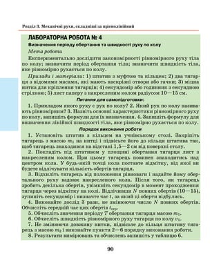 90
Розділ 3. Механічні рухи, складніші за прямолінійний
ЛАБОРАТОРНА РОБОТА № 4
Визначення періоду обертання та швидкості руху по колу
Мета роботи
Експериментально дослідити закономірності рівномірного руху тіла
по колу; визначити період обертання тіла; визначити швидкість тіла,
яке рівномірно рухається по колу.
Прилади і матеріали: 1) штатив з муфтою та кільцем; 2) два тягар-
ця з відомими масами, які мають наскрізні отвори або гачки; 3) міцна
нитка для кріплення тягарців; 4) секундомір або годинник з секундною
стрілкою; 5) лист паперу з накресленим колом радіусом 10—15 см.
Питання для самопідготовки:
1. Прикладом якого руху є рух по колу? 2. Який рух по колу назива-
ють рівномірним? 3. Назвіть основні характеристики рівномірного руху
по колу, запишіть формули для їх визначення. 4. Запишіть формулу для
визначення лінійної швидкості тіла, яке рівномірно рухається по колу.
Порядок виконання роботи
1. Установіть штатив з кільцем на учнівському столі. Закріпіть
­тягарець з масою m1 на нитці і підвісьте його до кільця штатива так,
щоб тягарець знаходився на відстані 1,5—2 см від поверхні столу.
2. Покладіть під штативом у площині обертання тягарця лист з
накресленим колом. При цьому тягарець повинен знаходитись над
центром кола. У будь-якій точці кола поставте відмітку, від якої ви
будете відлічувати кількість обертів тягарця.
3. Відхиліть тягарець від положення рівноваги і надайте йому обер­
тального руху вздовж накресленого кола. Після того, як тягарець
зробить декілька обертів, увімкніть секундомір в момент проходження
тягарця через відмітку на колі. Відлічивши N повних обертів (10—15),
зупиніть секундомір і визначте час t, за який ці оберти відбулись.
4. Виконайте дослід 3 рази, не змінюючи число N повних обертів.
Обчисліть середній час цих обертів tсер.
5. Обчисліть значення періоду T обертання тягарця масою m1.
6. Обчисліть швидкість рівномірного руху тягарця по колу v1.
7. Не змінюючи довжину нитки, підвісьте до кільця штативу тяга-
рець з масою m2 і виконайте пункти 2—6 порядку виконання роботи.
8. Результати вимірювань та обчислень запишіть у таблицю 6.
 