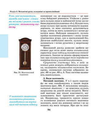94
Розділ 3. Механічні рухи, складніші за прямолінійний
положенні «в» не порушується — це при-
клад байдужої рівноваги. Стійкою є рівно-
вага кульки лише в найнижчій точці загли-
бинидоріжки(положення«б»).Більшетого,
якщо кульку при цьому штовхнути вздовж
доріжки, то вона спочатку рухатиметься
вгору, потім на мить зупиниться і почне ру-
хатися вниз. Набувши швидкості, кулька
пройде положення рівноваги і знову почне
підніматися вгору, але в протилежний бік.
Досягши найбільшої висоти, кулька знову
зупиниться і почне рухатися у зворотному
напрямі.
Виконаний дослід дозволяє зробити ви-
сновок: рух тіла може мати коливальний
характер лише поблизу положення стійкої
рівноваги. Інакше це можна сформулювати
так: при коливальному русі тіло періодично
повертається у положення рівноваги.
Сукупність (систему) тіл, в якій за
­певних умов можуть відбуватися коливан­
ня, називають коливальною системою. Зо-
крема, коливальні системи зображено на
рис. 68 та рис. 69 а, б. Такі системи назива-
ють маятниками.
3. Види маятників.
Нитяний маятник. У п.1 цього парагра-
фу ви вже ознайомились з таким видом
маятника (рис. 68). У загальному випадку,
нитяний маятник — це невелика кулька,
закріплена на довгій нитці (підвісі). Нитя-
ний маятник має цікаві властивості, які
зумовлюють його практичне застосуван-
ня. Наприклад, тривалість одного повно-
го коливання довгого нитяного маятника
залежить лише від довжини нитки і не за-
лежить від маси тягарця. Про цю та інші
Тіло, яке коливається,
завжди пов’язане з інши­
ми тілами і разом з ними
утворює коливальну сис-
тему
У нитяного маятника
положення рівноваги
знаходиться на верти-
калі під точкою підвісу
Рис. 71. Маятниковий
годинник
 