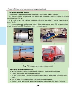 98
Розділ 3. Механічні рухи, складніші за прямолінійний
Фізичне знання в техніці
Властивості маятників широко використовуються в техніці, а саме:
• у сейсмографах — приладах для реєстрації коливань ґрунту, зокрема, при зем-
летрусах (рис. 76, а);
• у пристроях для гасіння вібрацій лопатей несучого гвинта гвинтокрилів
(рис. 76, б);
• у покажчиках-сигналізаторах крену баштових кранів (рис. 76, в), вантажівок
з причепами (рис. 76, г) та інших технічних пристроях.
Рис. 76. Використання маятників у техніці
Подумайте і дайте відповідь
1. Які рухи відносять до коливальних? Наведіть приклади таких рухів.
2. Дайте означення механічних коливань.
3. У яке положення тіло періодично повертається впродовж коливального
руху?
4. Що називають коливальними системами (маятниками)?
5. Назвіть види маятників. Наведіть приклади маятників та їх застосування.
б)
г)
а)
в)
 