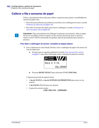 Configurações e ajustes de impressora
Calibrar a fita e sensores de papel
102
P1051584-093 9/4/14
Calibrar a fita e sensores de papel
Utilize o procedimento desta seção para calibrar a impressora para ajustar a sensibilidade dos
sensores de papel e fita.
• Para solucionar problemas que podem ser resolvidos com a calibragem do sensor, consulte
Problemas de impressão na página 120.
• Para obter um resumo das opções para iniciar a calibragem, consulte Calibragem do
sensor de papel e fita na página 88.
Para fazer a calibragem do sensor, complete as etapas abaixo:
1. Com a impressora no status Ready (Pronto), inicie a calibragem do papel e fita através do
visor da impressora:
a. Navegue para os seguintes parâmetros Consulte Visor do painel de controle
na página 17 para obter informações sobre a utilização do painel de controle.
b. Pressione RIGHT SELECT para selecionar START (INICIAR).
A impressora procede da seguinte forma:
• A luz de STATUS e a luz de SUPPLIES (SUPRIMENTOS) pisca uma vez em
amarelo.
• A luz PAUSE (PAUSA) pisca em amarelo.
• O painel de controle mostra:
LOAD BACKING (CARREGAR)
Importante • Siga o procedimento de calibragem exatamente como descrito. Todas as etapas
devem ser executadas, mesmo se apenas um dos sensores precisar de ajuste. É possível
manter a tecla CANCEL pressionada em qualquer etapa do procedimento para cancelar o
processo.
 