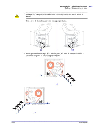 103Configurações e ajustes de impressora
Calibrar a fita e sensores de papel
9/4/14 P1051584-093
2.
3. Passe aproximadamente 8 pol. (203 mm) de papel pela barra de remoção. Remova e
descarte as etiquetas do forro deste papel exposto.
Atenção • O cabeçote pode estar quente e causar queimaduras graves. Deixe-o
esfriar.
Gire a trava de liberação de cabeçote para a posição aberta.
LE LD
LD
LE
 