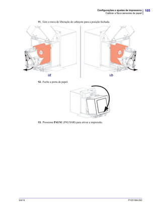 105Configurações e ajustes de impressora
Calibrar a fita e sensores de papel
9/4/14 P1051584-093
11. Gire a trava de liberação de cabeçote para a posição fechada.
12. Feche a porta de papel.
13. Pressione PAUSE (PAUSAR) para ativar a impressão.
LE LD
 