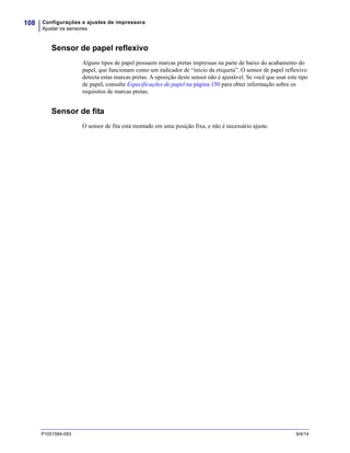 Configurações e ajustes de impressora
Ajustar os sensores
108
P1051584-093 9/4/14
Sensor de papel reflexivo
Alguns tipos de papel possuem marcas pretas impressas na parte de baixo do acabamento do
papel, que funcionam como um indicador de “início da etiqueta”. O sensor de papel reflexivo
detecta estas marcas pretas. A oposição deste sensor não é ajustável. Se você que usar este tipo
de papel, consulte Especificações de papel na página 150 para obter informação sobre os
requisitos de marcas pretas.
Sensor de fita
O sensor de fita está montado em uma posição fixa, e não é necessário ajuste.
 