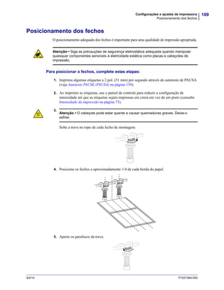 109Configurações e ajustes de impressora
Posicionamento dos fechos
9/4/14 P1051584-093
Posicionamento dos fechos
O posicionamento adequado dos fechos é importante para uma qualidade de impressão apropriada.
Para posicionar o fechos, complete estas etapas:
1. Imprima algumas etiquetas a 2 pol.(51 mm) por segundo através do autoteste de PAUSA
(veja Autoteste PAUSE (PAUSA) na página 139).
2. Ao imprimir as etiquetas, use o painel de controle para reduzir a configuração de
intensidade até que as etiquetas sejam impressas em cinza em vez de em preto (consulte
Intensidade da impressão na página 73).
3.
4. Posicione os fechos a aproximadamente 1/4 de cada borda do papel.
5. Aperte os parafusos da trava.
Atenção • Siga as precauções de segurança eletrostática adequada quando manipular
quaisquer componentes sensíveis à eletricidade estática como placas e cabeçotes de
impressão.
Atenção • O cabeçote pode estar quente e causar queimaduras graves. Deixe-o
esfriar.
Solte a trava no topo de cada fecho de montagem.
 